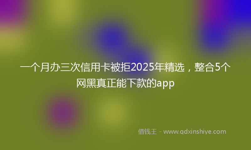 一个月办三次信用卡被拒2025年精选，整合5个网黑真正能下款的app