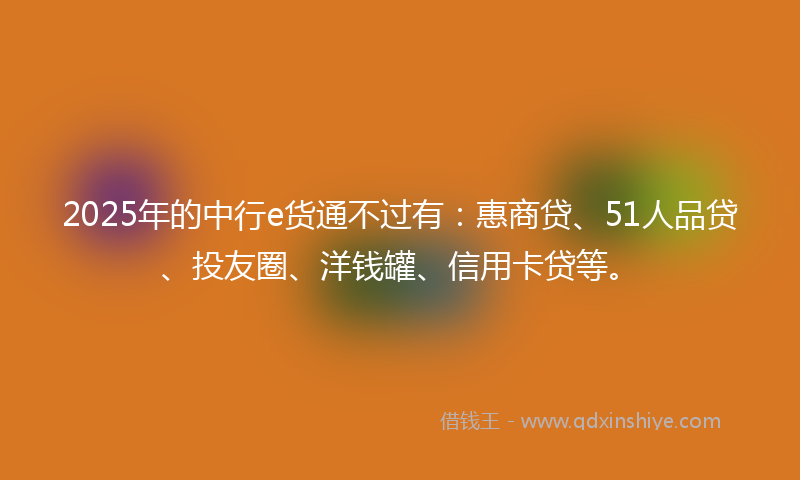 2025年的中行e货通不过有：惠商贷、51人品贷、投友圈、洋钱罐、信用卡贷等。