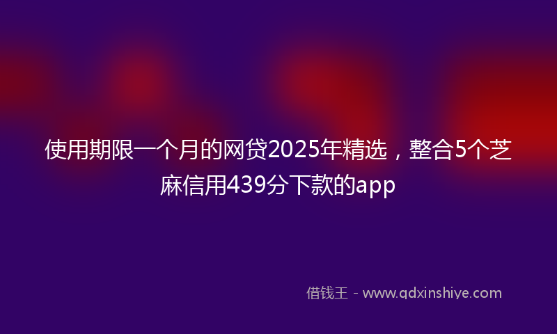 使用期限一个月的网贷2025年精选，整合5个芝麻信用439分下款的app
