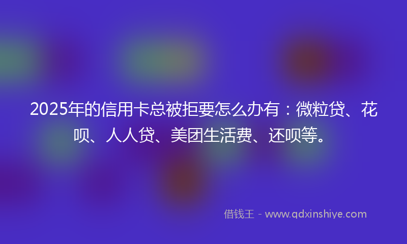 2025年的信用卡总被拒要怎么办有:微粒贷、花呗、人人贷、美团生活费、还呗等。