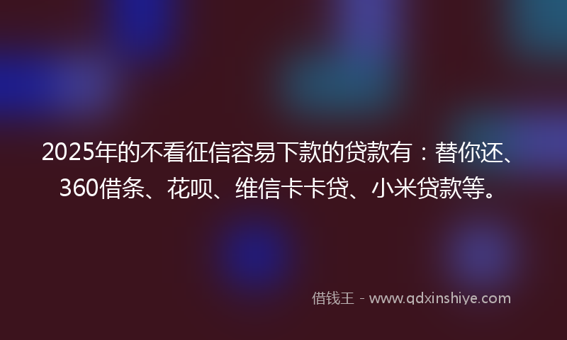 2025年的不看征信容易下款的贷款有：替你还、360借条、花呗、维信卡卡贷、小米贷款等。