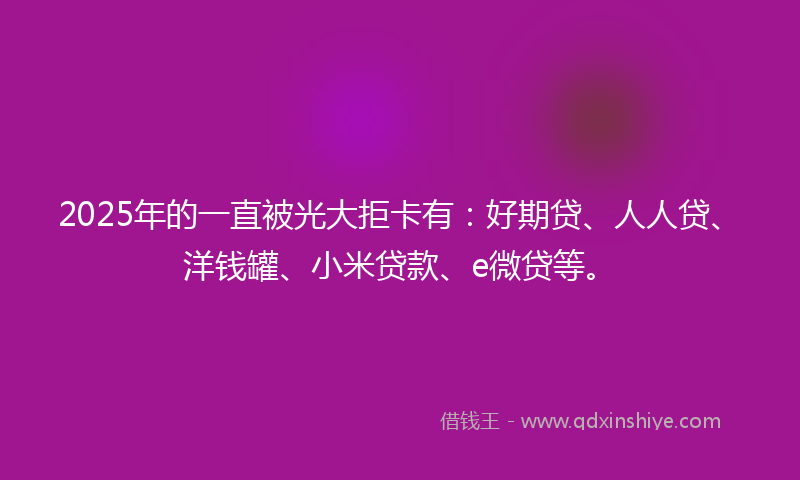 2025年的一直被光大拒卡有：好期贷、人人贷、洋钱罐、小米贷款、e微贷等。