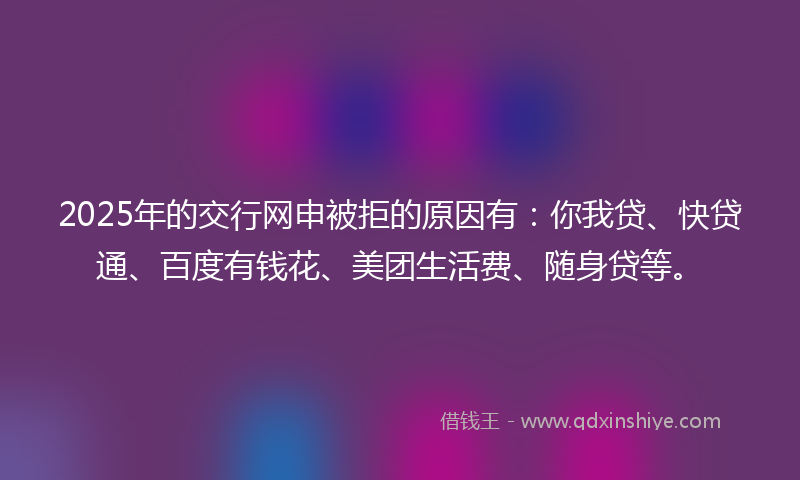 2025年的交行网申被拒的原因有：你我贷、快贷通、百度有钱花、美团生活费、随身贷等。