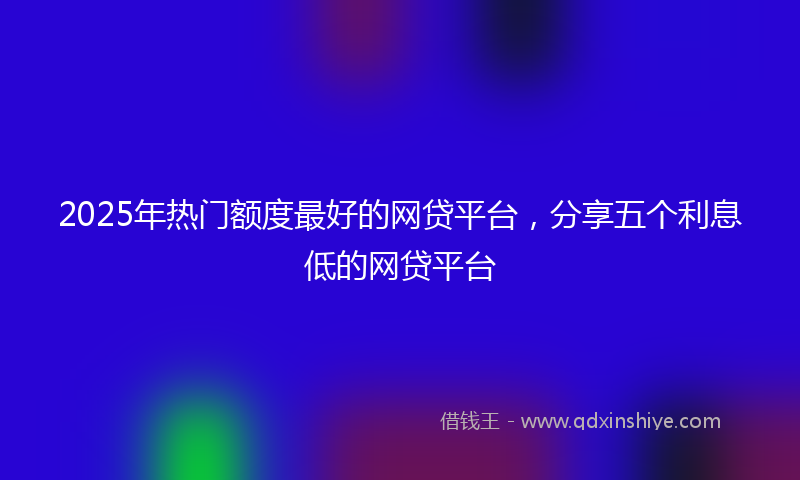 2025年热门额度最好的网贷平台，分享五个利息低的网贷平台