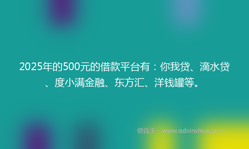 2025年的500元的借款平台有：你我贷、滴水贷、度小满金融、东方汇、洋钱罐等。