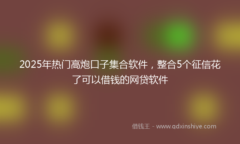 2025年热门高炮口子集合软件，整合5个征信花了可以借钱的网贷软件