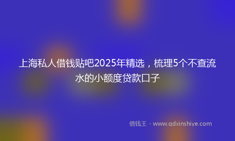 上海私人借钱贴吧2025年精选，梳理5个不查流水的小额度贷款口子