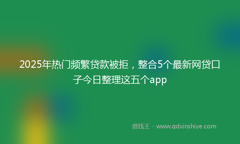 2025年热门频繁贷款被拒，整合5个最新网贷口子今日整理这五个app