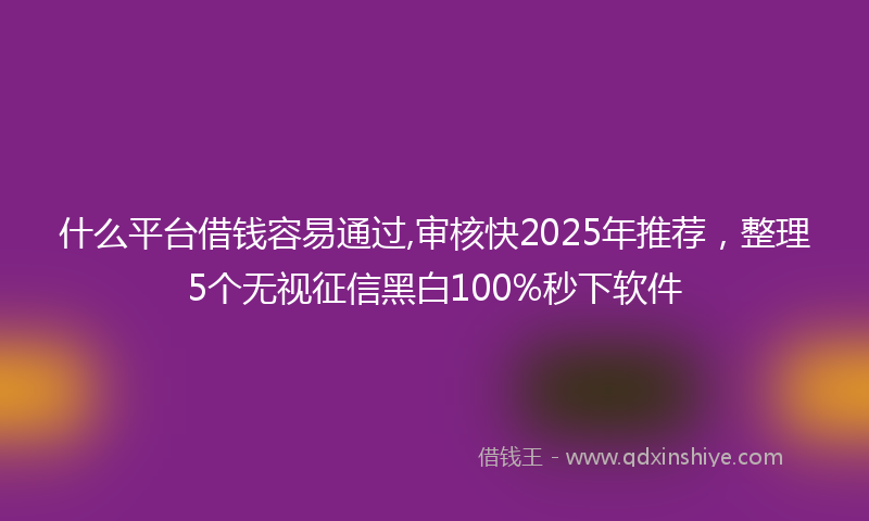 什么平台借钱容易通过,审核快2025年推荐，整理5个无视征信黑白100%秒下软件