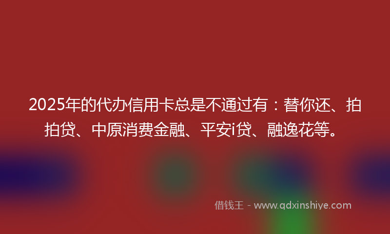 2025年的代办信用卡总是不通过有：替你还、拍拍贷、中原消费金融、平安i贷、融逸花等。