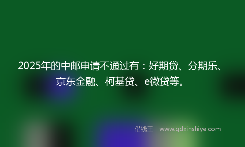 2025年的中邮申请不通过有：好期贷、分期乐、京东金融、柯基贷、e微贷等。