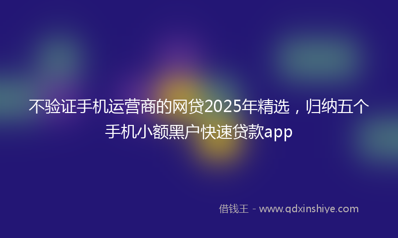 不验证手机运营商的网贷2025年精选，归纳五个手机小额黑户快速贷款app
