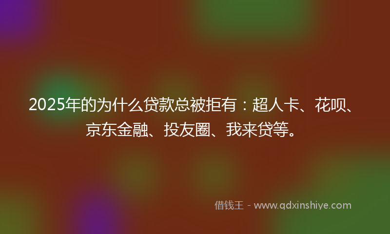 2025年的为什么贷款总被拒有：超人卡、花呗、京东金融、投友圈、我来贷等。