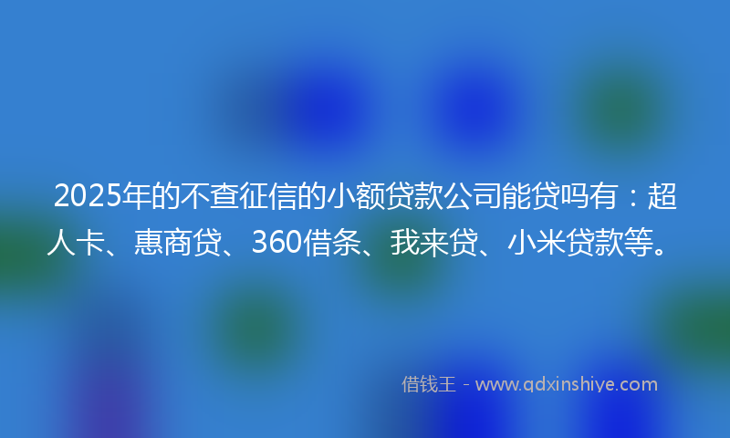 2025年的不查征信的小额贷款公司能贷吗有：超人卡、惠商贷、360借条、我来贷、小米贷款等。