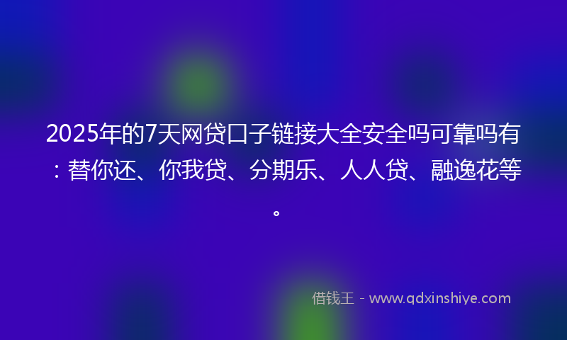 2025年的7天网贷口子链接大全安全吗可靠吗有：替你还、你我贷、分期乐、人人贷、融逸花等。