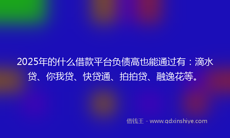 2025年的什么借款平台负债高也能通过有：滴水贷、你我贷、快贷通、拍拍贷、融逸花等。
