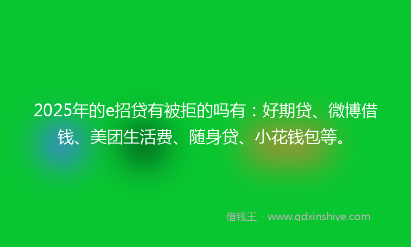 2025年的e招贷有被拒的吗有：好期贷、微博借钱、美团生活费、随身贷、小花钱包等。