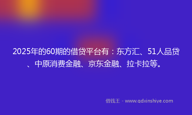 2025年的60期的借贷平台有：东方汇、51人品贷、中原消费金融、京东金融、拉卡拉等。