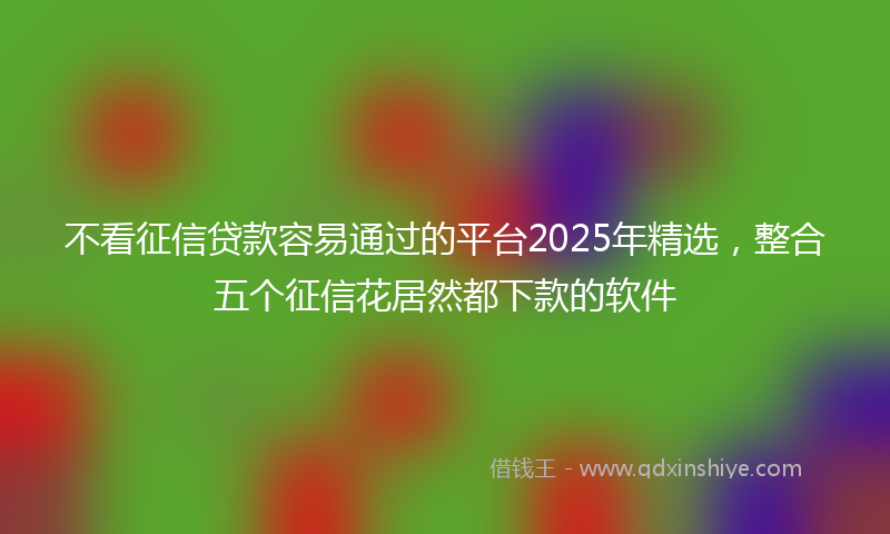 不看征信贷款容易通过的平台2025年精选，整合五个征信花居然都下款的软件