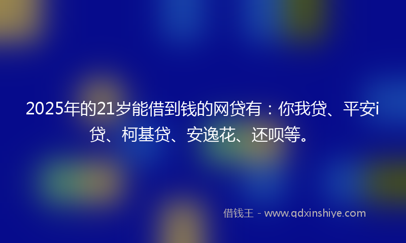 2025年的21岁能借到钱的网贷有：你我贷、平安i贷、柯基贷、安逸花、还呗等。