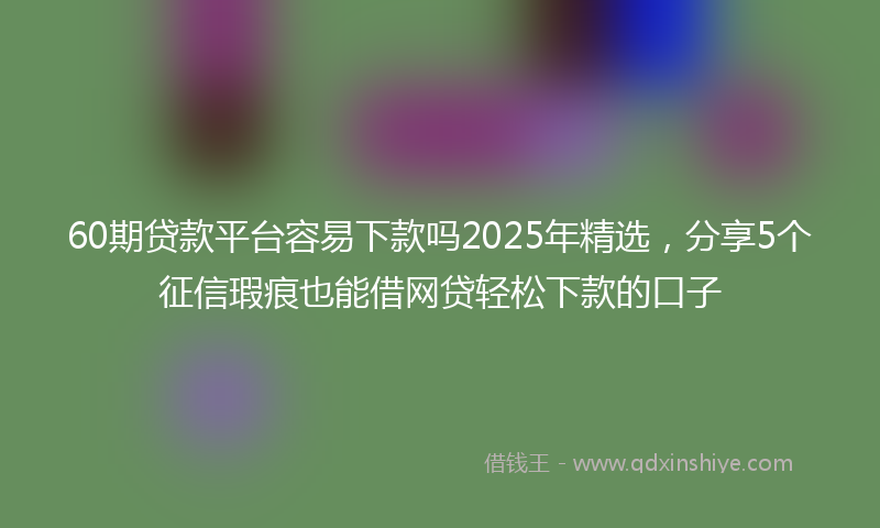 60期贷款平台容易下款吗2025年精选，分享5个征信瑕疵也能借网贷轻松下款的口子