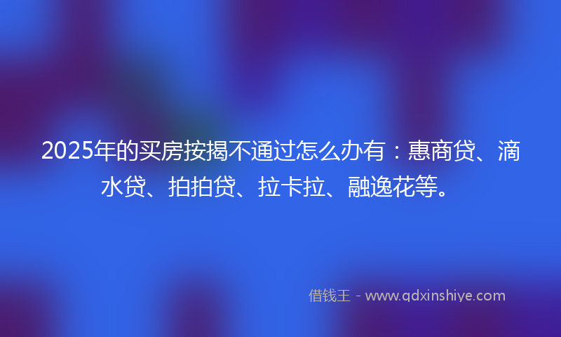 2025年的买房按揭不通过怎么办有：惠商贷、滴水贷、拍拍贷、拉卡拉、融逸花等。