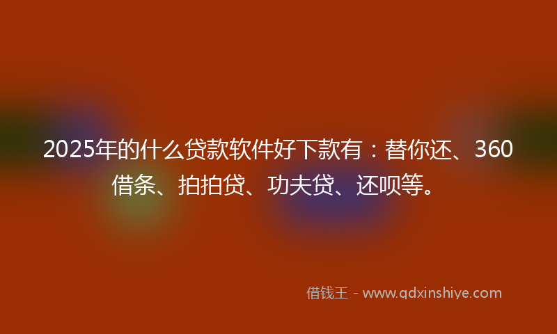 2025年的什么贷款软件好下款有：替你还、360借条、拍拍贷、功夫贷、还呗等。
