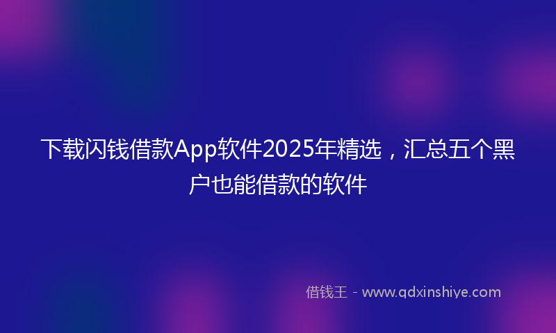 下载闪钱借款App软件2025年精选，汇总五个黑户也能借款的软件