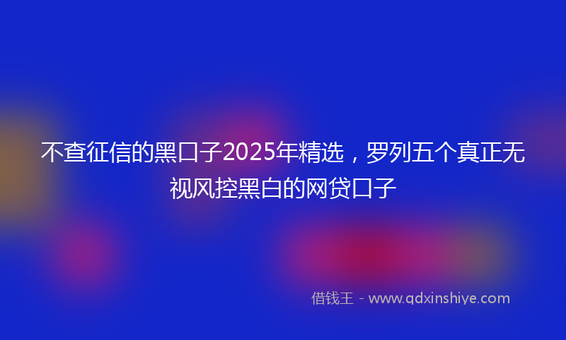 不查征信的黑口子2025年精选，罗列五个真正无视风控黑白的网贷口子