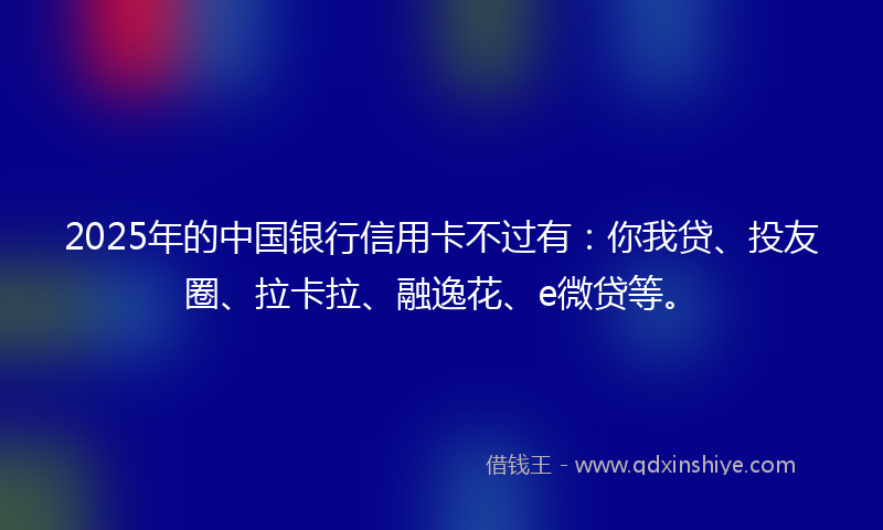 2025年的中国银行信用卡不过有：你我贷、投友圈、拉卡拉、融逸花、e微贷等。