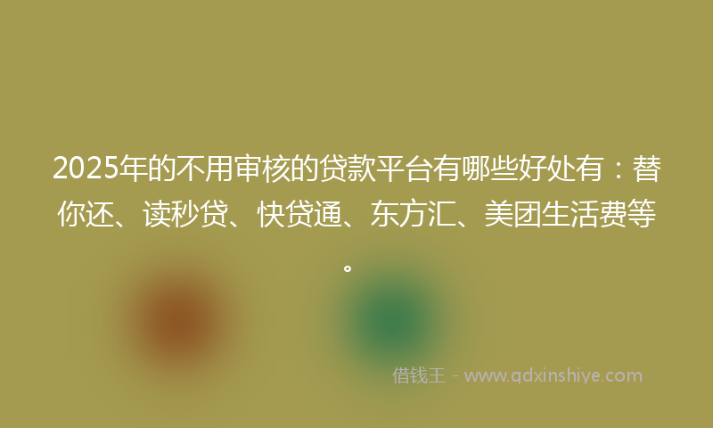 2025年的不用审核的贷款平台有哪些好处有：替你还、读秒贷、快贷通、东方汇、美团生活费等。