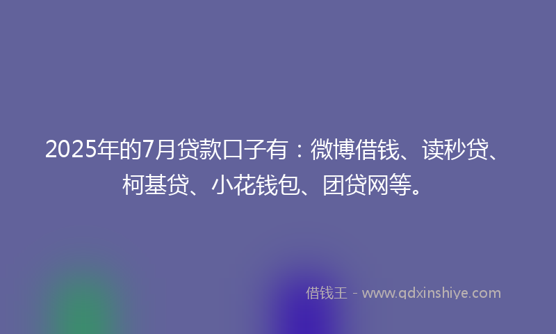 2025年的7月贷款口子有：微博借钱、读秒贷、柯基贷、小花钱包、团贷网等。