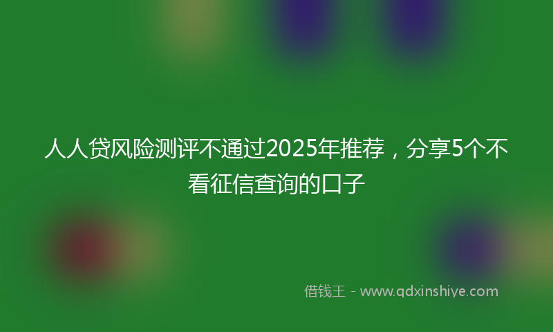 人人贷风险测评不通过2025年推荐，分享5个不看征信查询的口子