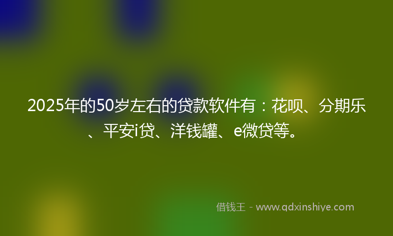 2025年的50岁左右的贷款软件有：花呗、分期乐、平安i贷、洋钱罐、e微贷等。