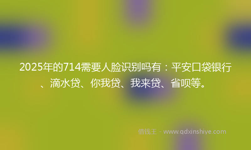 2025年的714需要人脸识别吗有：平安口袋银行、滴水贷、你我贷、我来贷、省呗等。