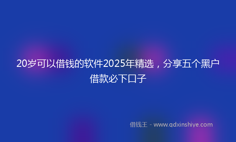 20岁可以借钱的软件2025年精选，分享五个黑户借款必下口子