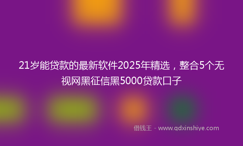21岁能贷款的最新软件2025年精选，整合5个无视网黑征信黑5000贷款口子