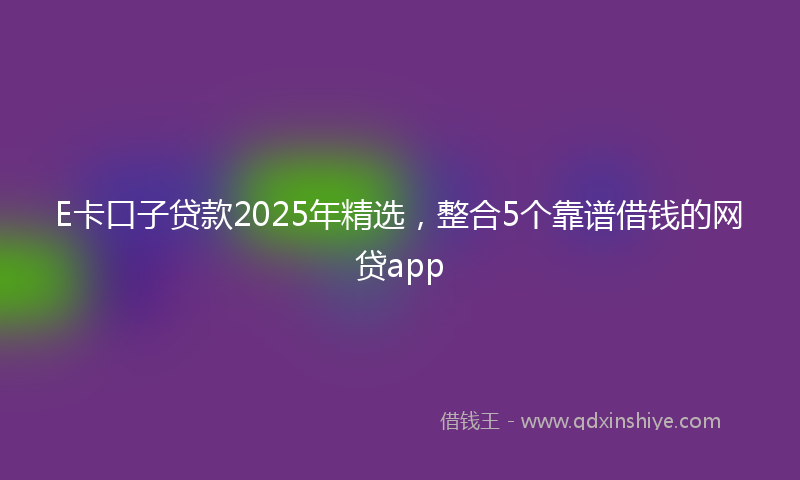E卡口子贷款2025年精选，整合5个靠谱借钱的网贷app