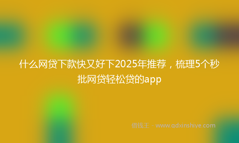 什么网贷下款快又好下2025年推荐，梳理5个秒批网贷轻松贷的app