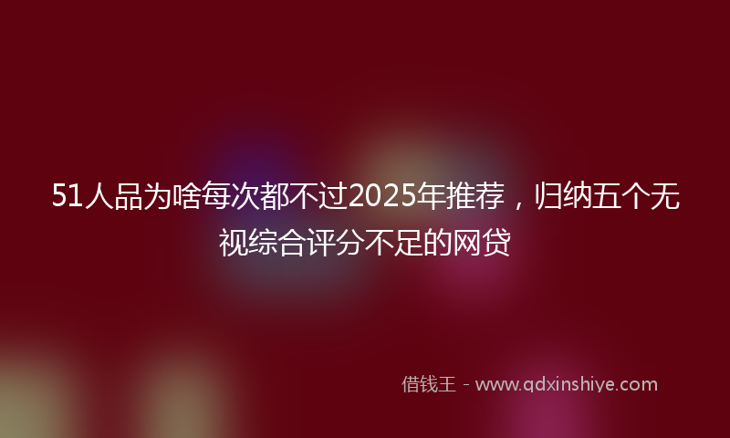 51人品为啥每次都不过2025年推荐，归纳五个无视综合评分不足的网贷