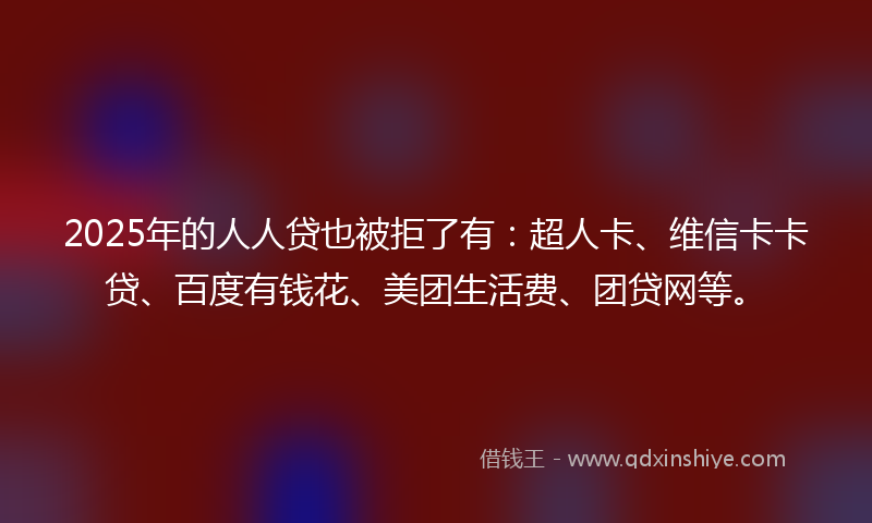 2025年的人人贷也被拒了有：超人卡、维信卡卡贷、百度有钱花、美团生活费、团贷网等。
