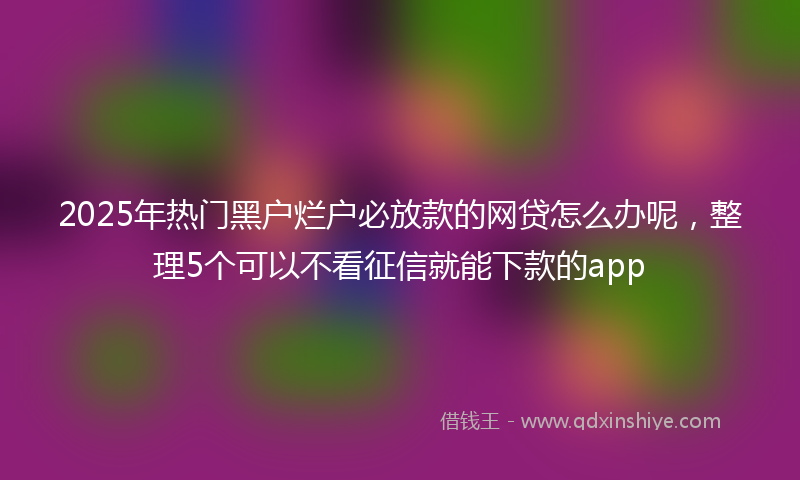 2025年热门黑户烂户必放款的网贷怎么办呢，整理5个可以不看征信就能下款的app