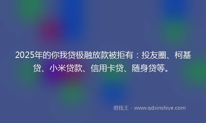 2025年的你我贷极融放款被拒有：投友圈、柯基贷、小米贷款、信用卡贷、随身贷等。