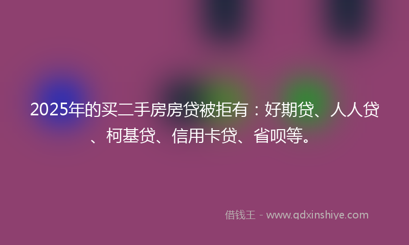 2025年的买二手房房贷被拒有：好期贷、人人贷、柯基贷、信用卡贷、省呗等。