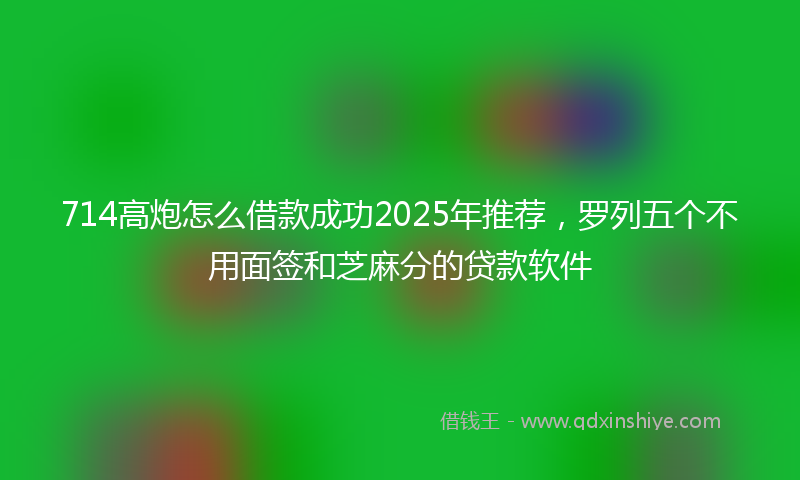 714高炮怎么借款成功2025年推荐，罗列五个不用面签和芝麻分的贷款软件