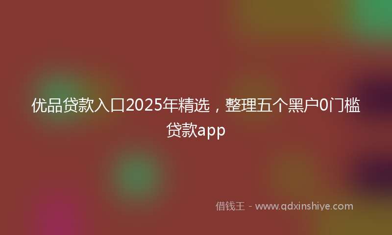 优品贷款入口2025年精选，整理五个黑户0门槛贷款app