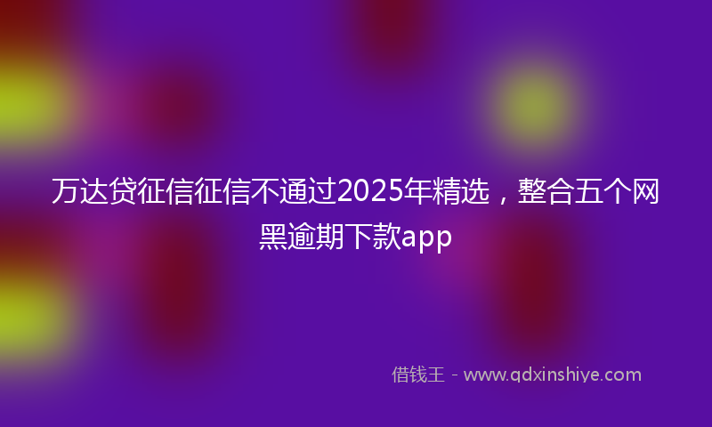 万达贷征信征信不通过2025年精选，整合五个网黑逾期下款app