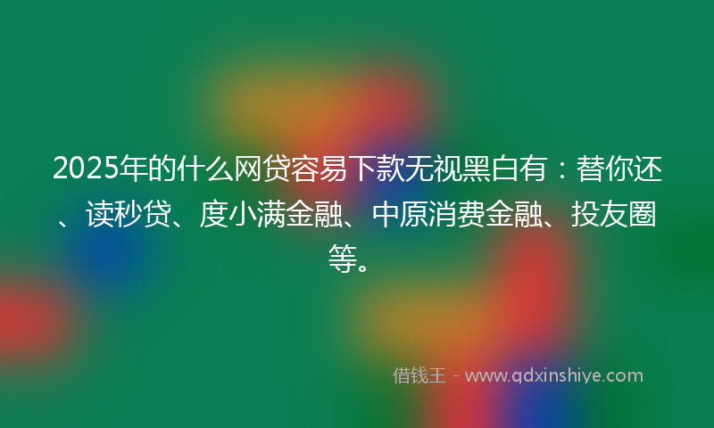2025年的什么网贷容易下款无视黑白有：替你还、读秒贷、度小满金融、中原消费金融、投友圈等。