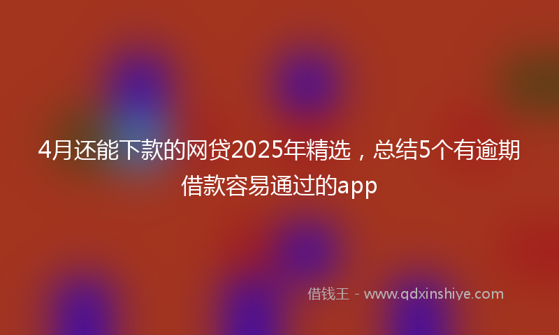 4月还能下款的网贷2025年精选，总结5个有逾期借款容易通过的app
