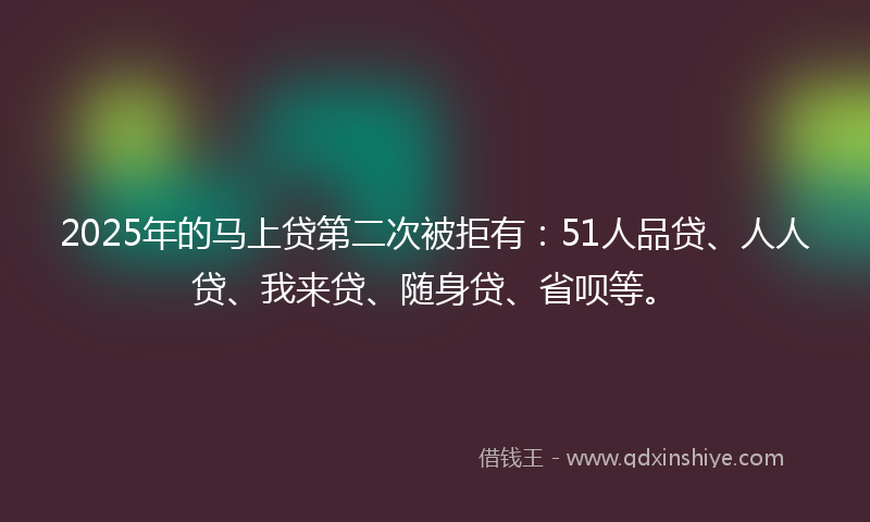 2025年的马上贷第二次被拒有：51人品贷、人人贷、我来贷、随身贷、省呗等。